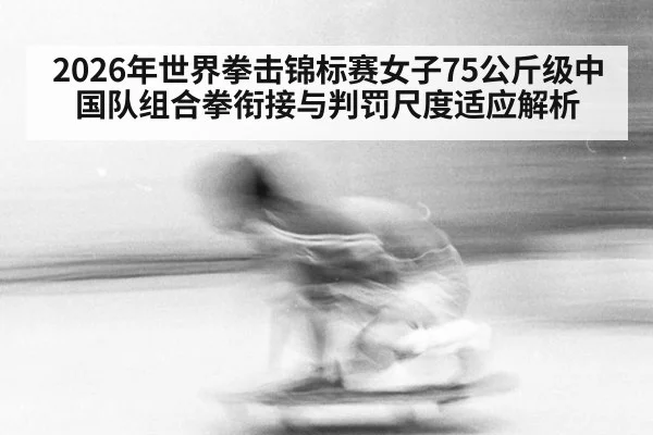 2026年世界拳击锦标赛女子75公斤级中国队组合拳衔接与判罚尺度适应解析