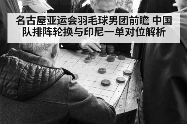 名古屋亚运会羽毛球男团前瞻 中国队排阵轮换与印尼一单对位解析